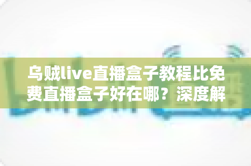 乌贼live直播盒子教程比免费直播盒子好在哪？深度解析教程型直播盒子的五大核心优势