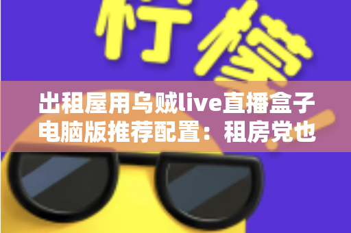 出租屋用乌贼live直播盒子电脑版推荐配置：租房党也能流畅开播的高性价比装机指南