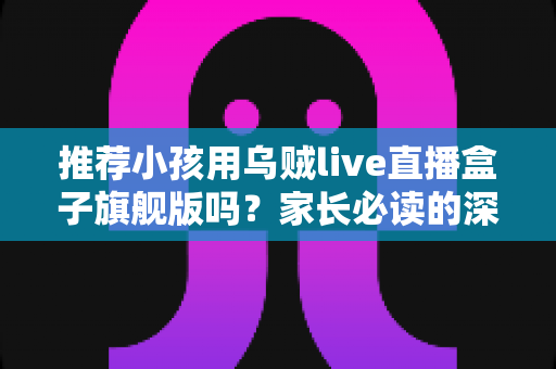 推荐小孩用乌贼live直播盒子旗舰版吗？家长必读的深度分析与安全建议