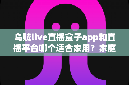 乌贼live直播盒子app和直播平台哪个适合家用?家庭观影方案全面对比与选购指南 乌贼live直播盒子app和直播平台哪个适合家用?家庭观影方案全面对比与选购指南