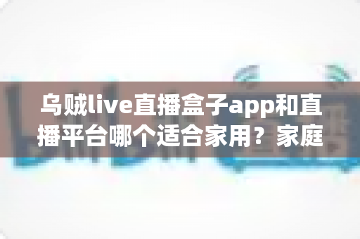 乌贼live直播盒子app和直播平台哪个适合家用？家庭观影方案全面对比与选购指南