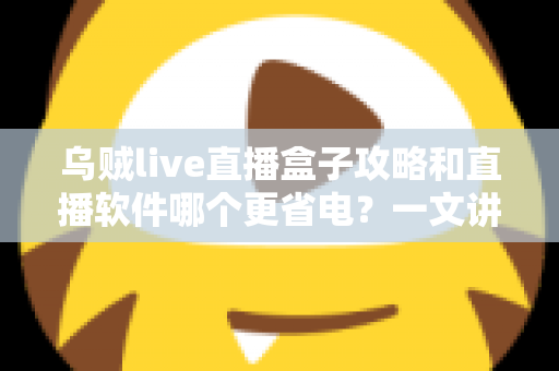 乌贼live直播盒子攻略和直播软件哪个更省电？一文讲透安装设置技巧与续航优化全指南