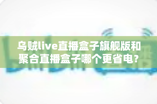 乌贼live直播盒子旗舰版和聚合直播盒子哪个更省电？深度耗电对比与实用省电指南