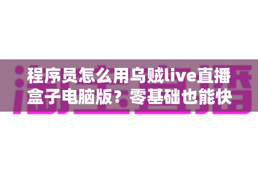 程序员怎么用乌贼live直播盒子电脑版？零基础也能快速上手的技术直播实战指南