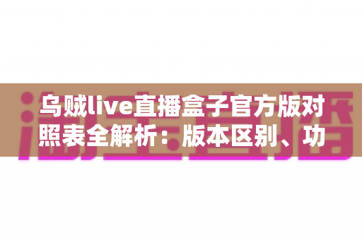乌贼live直播盒子官方版对照表全解析:版本区别、功能对比与安全下载一站式指南 乌贼live直播盒子官方版对照表全解析:版本区别、功能对比与安全下载一站式指南