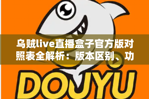 乌贼live直播盒子官方版对照表全解析：版本区别、功能对比与安全下载一站式指南