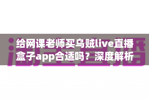 给网课老师买乌贼live直播盒子app合适吗?深度解析与选购决策全指南 给网课老师买乌贼live直播盒子app合适吗?深度解析与选购决策全指南