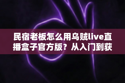 民宿老板怎么用乌贼live直播盒子官方版？从入门到获客的实战全攻略