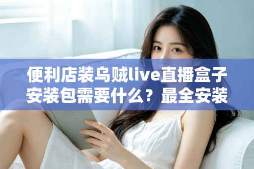 便利店装乌贼live直播盒子安装包需要什么？最全安装条件与步骤指南一文读懂
