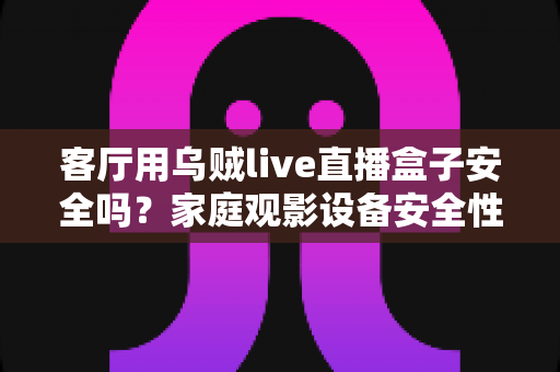 客厅用乌贼live直播盒子安全吗?家庭观影设备安全性与使用指南全面解析 客厅用乌贼live直播盒子安全吗?家庭观影设备安全性与使用指南全面解析