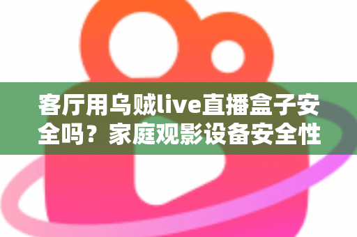 客厅用乌贼live直播盒子安全吗？家庭观影设备安全性与使用指南全面解析