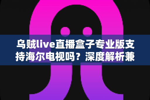 乌贼live直播盒子专业版支持海尔电视吗？深度解析兼容性、安装方法与使用技巧一站式指南