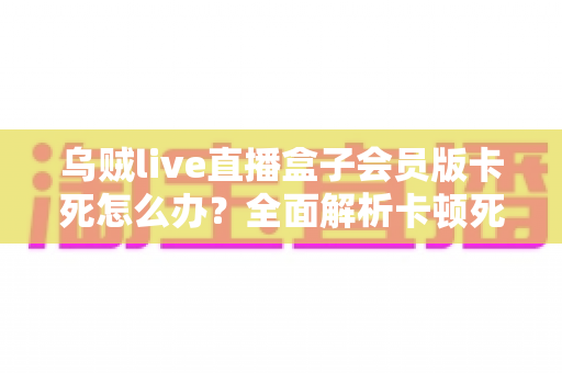 乌贼live直播盒子会员版卡死怎么办?全面解析卡顿死机的解决方法与预防技巧 乌贼live直播盒子会员版卡死怎么办?全面解析卡顿死机的解决方法与预防技巧