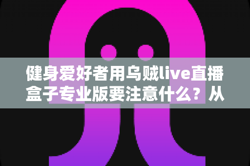 健身爱好者用乌贼live直播盒子专业版要注意什么？从设备调试到直播运营的完整避坑指南