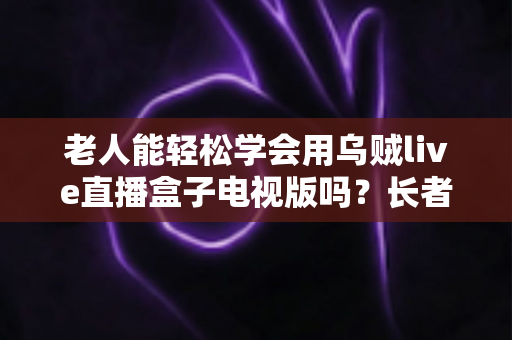 老人能轻松学会用乌贼live直播盒子电视版吗?长者零基础上手全指南 老人能轻松学会用乌贼live直播盒子电视版吗?长者零基础上手全指南