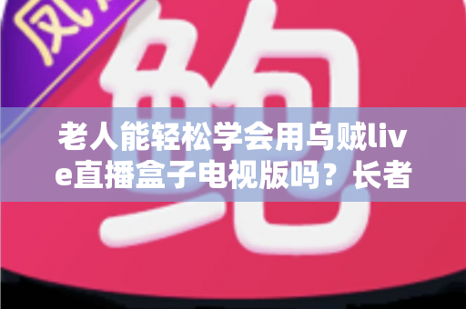 老人能轻松学会用乌贼live直播盒子电视版吗？长者零基础上手全指南