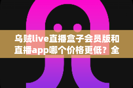 乌贼live直播盒子会员版和直播app哪个价格更低？全面价格对比与省钱选购指南
