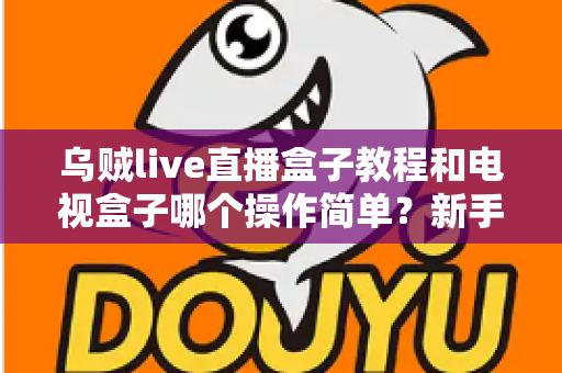 乌贼live直播盒子教程和电视盒子哪个操作简单？新手零基础入门全攻略与深度对比解析