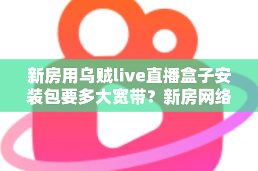 新房用乌贼live直播盒子安装包要多大宽带？新房网络配置与带宽选择全攻略