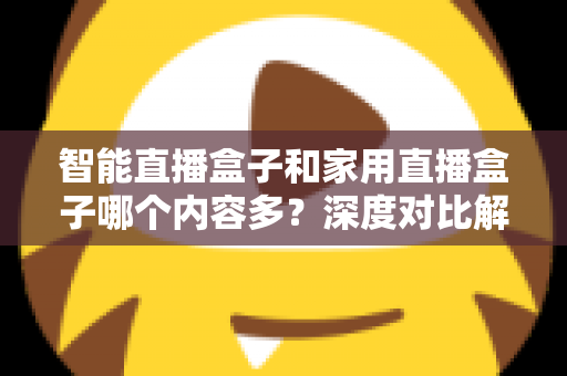 智能直播盒子和家用直播盒子哪个内容多?深度对比解析帮你选对设备 智能直播盒子和家用直播盒子哪个内容多?深度对比解析帮你选对设备