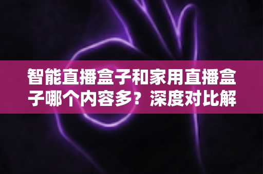 智能直播盒子和家用直播盒子哪个内容多？深度对比解析帮你选对设备