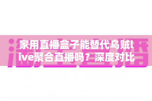 家用直播盒子能替代乌贼live聚合直播吗？深度对比分析与选购指南