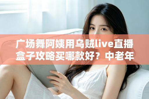 广场舞阿姨用乌贼live直播盒子攻略买哪款好？中老年直播设备选购全指南，从画质、续航到操作难易度一次讲清楚