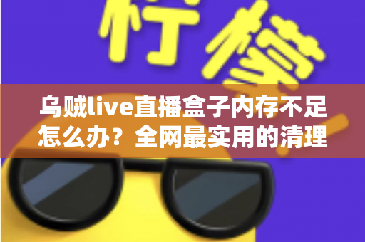 乌贼live直播盒子内存不足怎么办？全网最实用的清理优化指南，轻松恢复流畅体验
