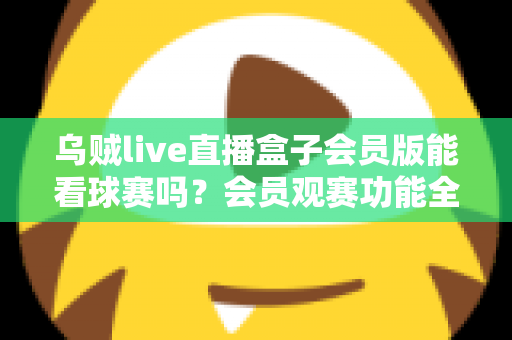 乌贼live直播盒子会员版能看球赛吗？会员观赛功能全解析与安全观看指南