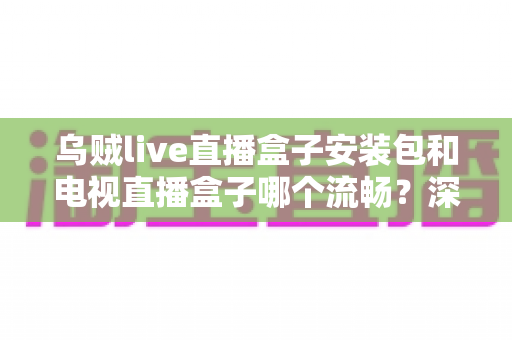 乌贼live直播盒子安装包和电视直播盒子哪个流畅？深度对比测评助你做出明智选择
