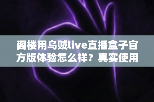 阁楼用乌贼live直播盒子官方版体验怎么样？真实使用感受与全面评测解析