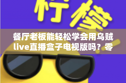 餐厅老板能轻松学会用乌贼live直播盒子电视版吗？零基础也能快速开播的实用指南