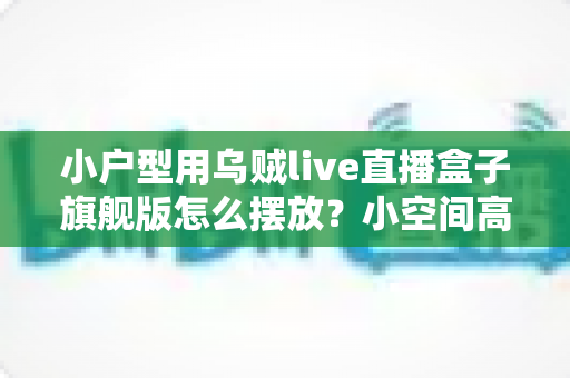 小户型用乌贼live直播盒子旗舰版怎么摆放?小空间高效布置全攻略 小户型用乌贼live直播盒子旗舰版怎么摆放?小空间高效布置全攻略