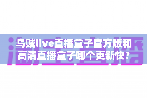 乌贼live直播盒子官方版和高清直播盒子哪个更新快？全面对比解析与实用选择指南