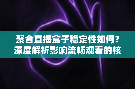 聚合直播盒子稳定性如何？深度解析影响流畅观看的核心因素与实用选购指南