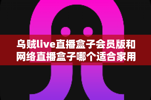 乌贼live直播盒子会员版和网络直播盒子哪个适合家用?家庭观影直播设备深度对比与避坑选购指南 乌贼live直播盒子会员版和网络直播盒子哪个适合家用?家庭观影直播设备深度对比与避坑选购指南
