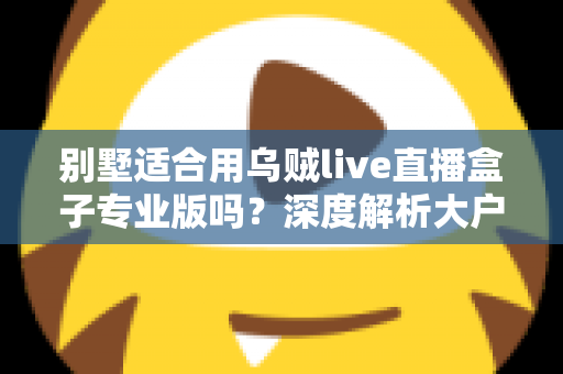 别墅适合用乌贼live直播盒子专业版吗？深度解析大户型用户的直播设备选择指南