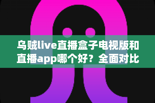 乌贼live直播盒子电视版和直播app哪个好？全面对比分析帮你找到最佳观看方案
