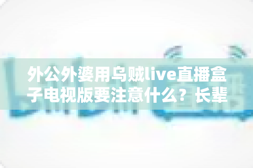 外公外婆用乌贼live直播盒子电视版要注意什么？长辈安全畅享大屏直播的实用指南