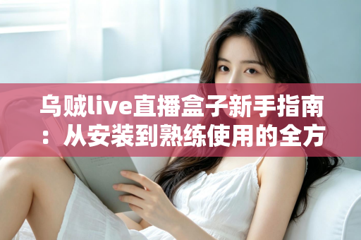 乌贼live直播盒子新手指南：从安装到熟练使用的全方位入门教程