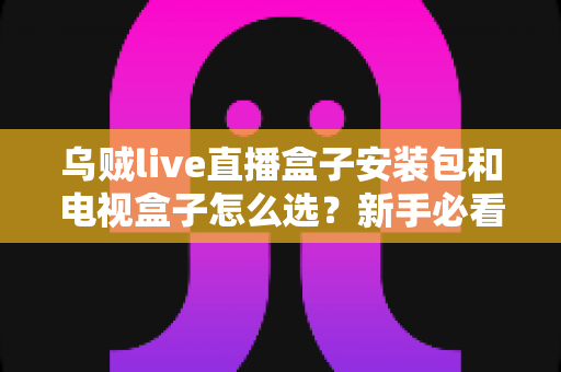 乌贼live直播盒子安装包和电视盒子怎么选?新手必看的安装与选购全攻略 乌贼live直播盒子安装包和电视盒子怎么选?新手必看的安装与选购全攻略