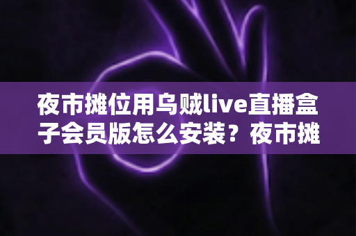 夜市摊位用乌贼live直播盒子会员版怎么安装?夜市摊主直播带货零基础安装全攻略 夜市摊位用乌贼live直播盒子会员版怎么安装?夜市摊主直播带货零基础安装全攻略