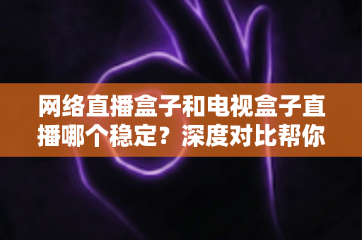 网络直播盒子和电视盒子直播哪个稳定？深度对比帮你选对观影设备