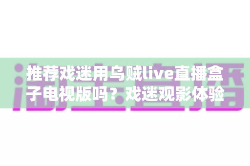 推荐戏迷用乌贼live直播盒子电视版吗？戏迷观影体验全面评测与实用指南