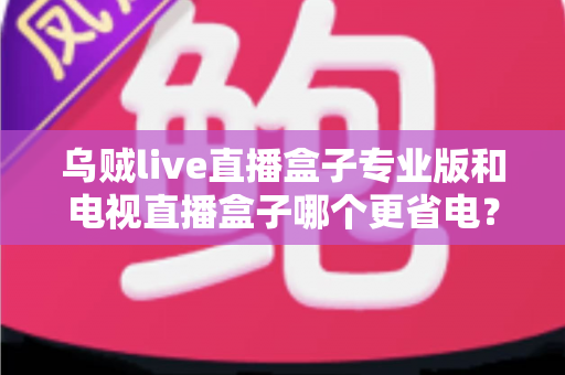 乌贼live直播盒子专业版和电视直播盒子哪个更省电？——全维度功耗对比与省电选购指南