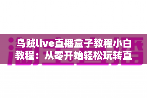 乌贼live直播盒子教程小白教程：从零开始轻松玩转直播的完整入门指南