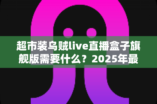 超市装乌贼live直播盒子旗舰版需要什么？2025年最新硬件、软件与资质配置一站式全攻略