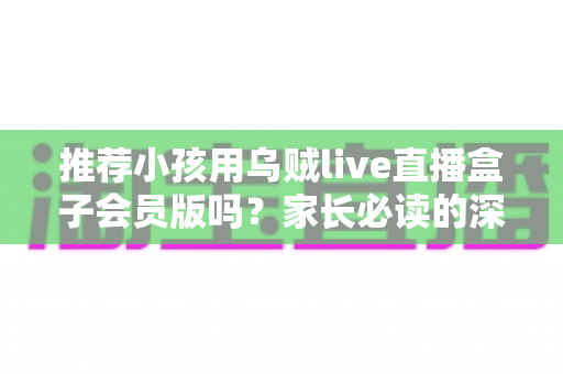推荐小孩用乌贼live直播盒子会员版吗？家长必读的深度分析与安全使用指南
