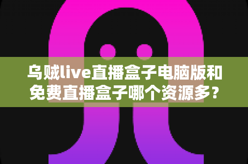 乌贼live直播盒子电脑版和免费直播盒子哪个资源多?全面对比直播盒子资源库与使用体验深度解析 乌贼live直播盒子电脑版和免费直播盒子哪个资源多?全面对比直播盒子资源库与使用体验深度解析
