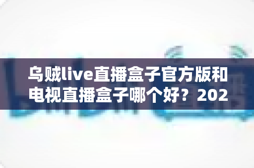 乌贼live直播盒子官方版和电视直播盒子哪个好？2025年最全对比选购指南，帮你避坑不花冤枉钱